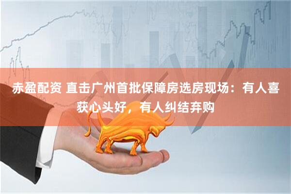 赤盈配资 直击广州首批保障房选房现场：有人喜获心头好，有人纠结弃购