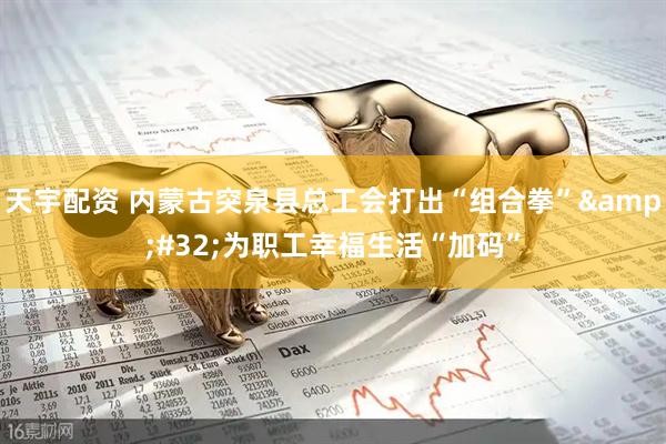 天宇配资 内蒙古突泉县总工会打出“组合拳”&#32;为职工幸福生活“加码”