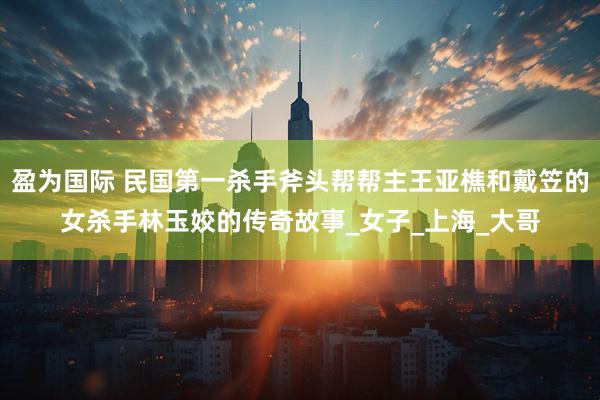 盈为国际 民国第一杀手斧头帮帮主王亚樵和戴笠的女杀手林玉姣的传奇故事_女子_上海_大哥