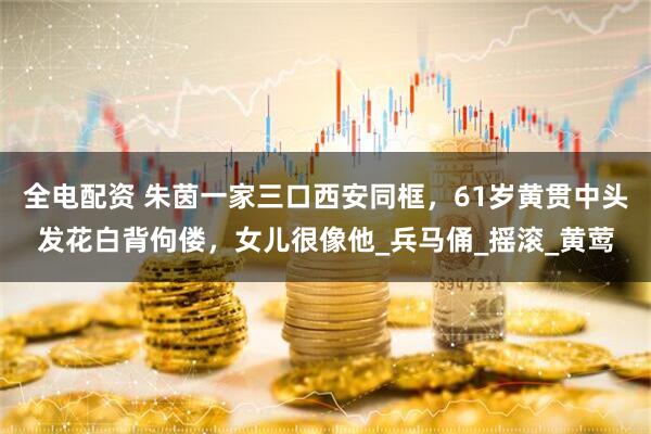 全电配资 朱茵一家三口西安同框，61岁黄贯中头发花白背佝偻，女儿很像他_兵马俑_摇滚_黄莺