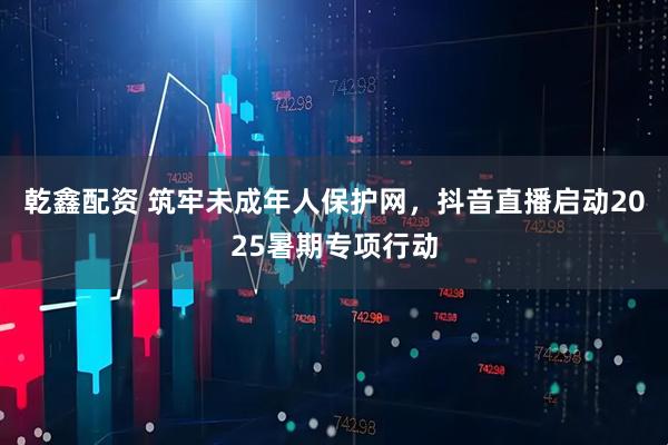 乾鑫配资 筑牢未成年人保护网，抖音直播启动2025暑期专项行动
