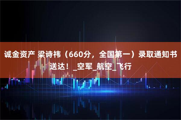 诚金资产 梁诗祎（660分，全国第一）录取通知书送达！_空军_航空_飞行