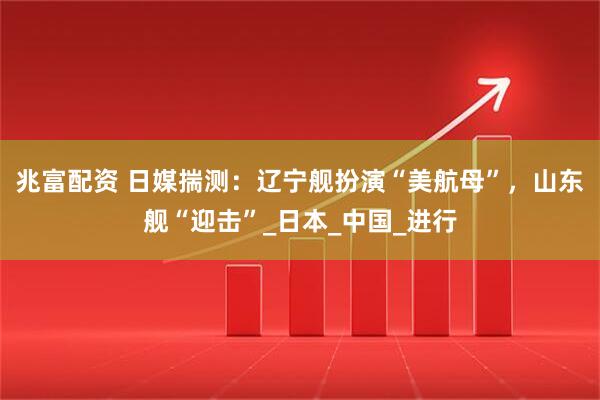 兆富配资 日媒揣测：辽宁舰扮演“美航母”，山东舰“迎击”_日本_中国_进行