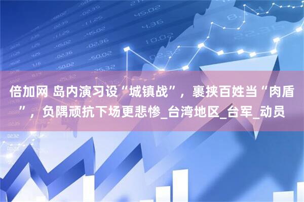 倍加网 岛内演习设“城镇战”，裹挟百姓当“肉盾”，负隅顽抗下场更悲惨_台湾地区_台军_动员
