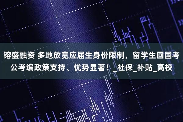 镕盛融资 多地放宽应届生身份限制，留学生回国考公考编政策支持、优势显著！_社保_补贴_高校