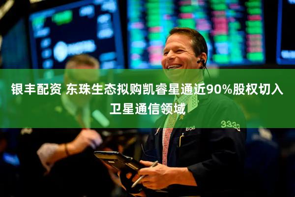 银丰配资 东珠生态拟购凯睿星通近90%股权切入卫星通信领域