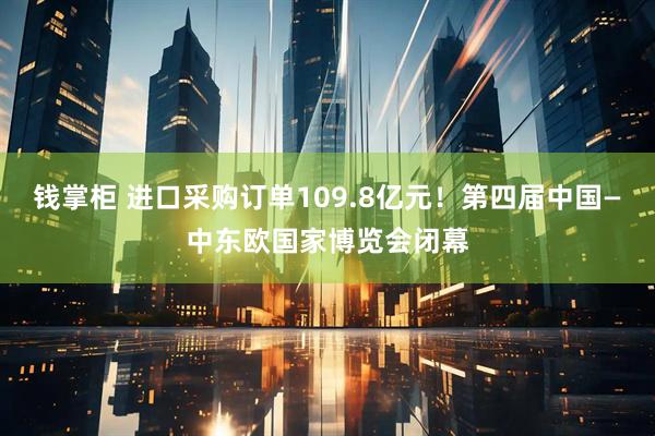 钱掌柜 进口采购订单109.8亿元！第四届中国—中东欧国家博览会闭幕
