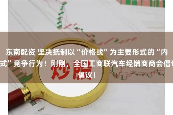 东南配资 坚决抵制以“价格战”为主要形式的“内卷式”竞争行为！刚刚，全国工商联汽车经销商商会倡议！